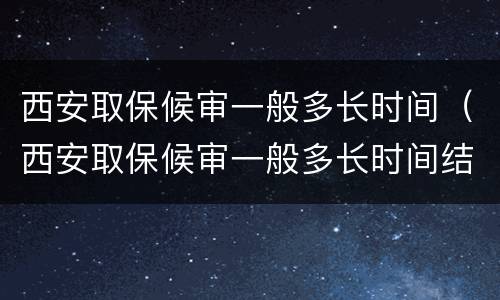 西安取保候审一般多长时间（西安取保候审一般多长时间结束）