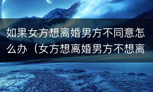 如果女方想离婚男方不同意怎么办（女方想离婚男方不想离婚怎么解决）