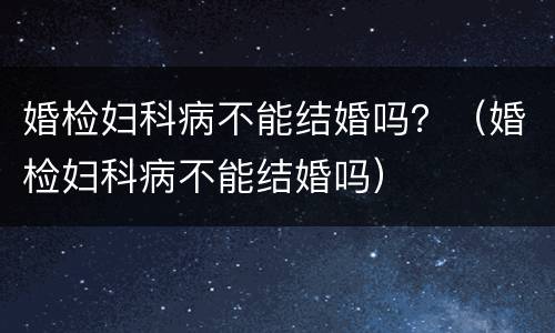 婚检妇科病不能结婚吗？（婚检妇科病不能结婚吗）