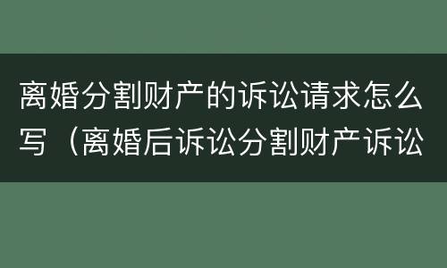 离婚分割财产的诉讼请求怎么写（离婚后诉讼分割财产诉讼状怎样写）