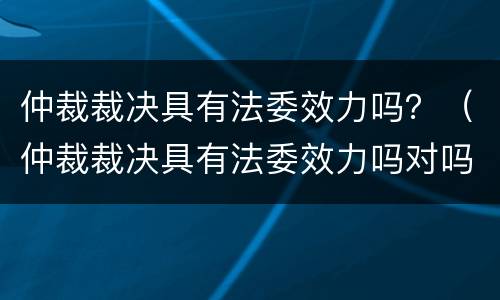 仲裁裁决具有法委效力吗？（仲裁裁决具有法委效力吗对吗）