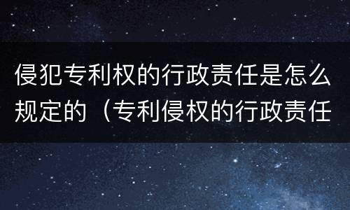 侵犯专利权的行政责任是怎么规定的（专利侵权的行政责任主要有）