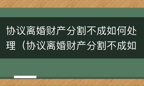 协议离婚财产分割不成如何处理（协议离婚财产分割不成如何处理呢）