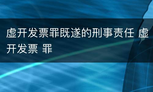 虚开发票罪既遂的刑事责任 虚开发票 罪