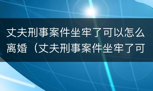 丈夫刑事案件坐牢了可以怎么离婚（丈夫刑事案件坐牢了可以怎么离婚吗）