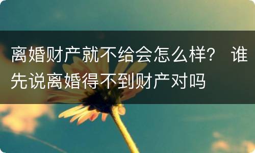 离婚财产就不给会怎么样？ 谁先说离婚得不到财产对吗