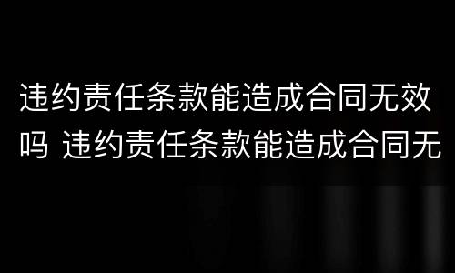 违约责任条款能造成合同无效吗 违约责任条款能造成合同无效吗为什么