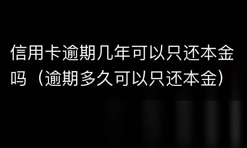 信用卡逾期几年可以只还本金吗（逾期多久可以只还本金）