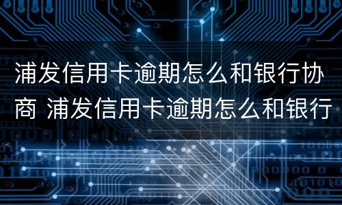 浦发信用卡逾期怎么和银行协商 浦发信用卡逾期怎么和银行协商还款