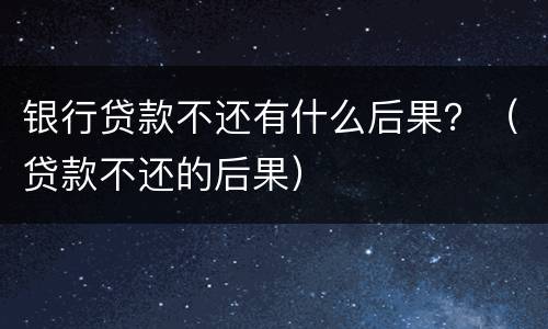 银行贷款不还有什么后果？（贷款不还的后果）