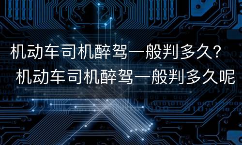 机动车司机醉驾一般判多久？ 机动车司机醉驾一般判多久呢