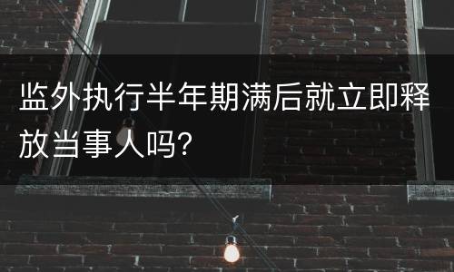 监外执行半年期满后就立即释放当事人吗？