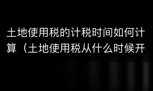 土地使用税的计税时间如何计算（土地使用税从什么时候开始计算）