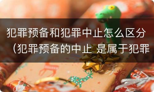 犯罪预备和犯罪中止怎么区分（犯罪预备的中止 是属于犯罪预备还是犯罪中止）