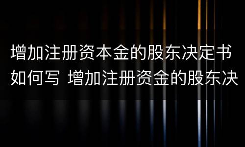 增加注册资本金的股东决定书如何写 增加注册资金的股东决议书