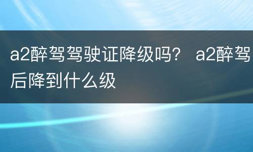 a2醉驾驾驶证降级吗？ a2醉驾后降到什么级