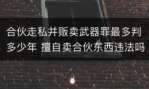 合伙走私并贩卖武器罪最多判多少年 擅自卖合伙东西违法吗