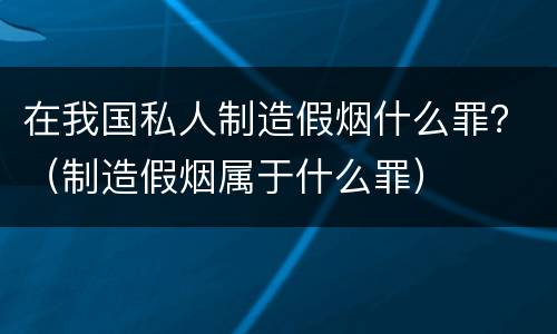 在我国私人制造假烟什么罪？（制造假烟属于什么罪）