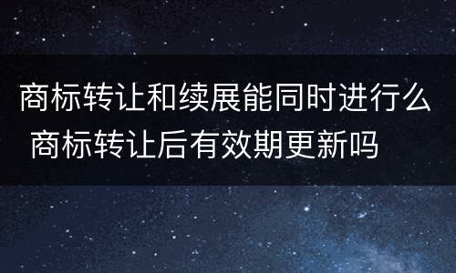 商标转让和续展能同时进行么 商标转让后有效期更新吗