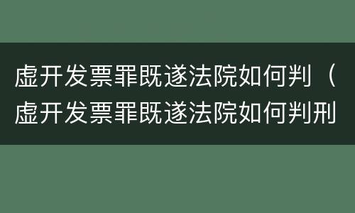 虚开发票罪既遂法院如何判（虚开发票罪既遂法院如何判刑）