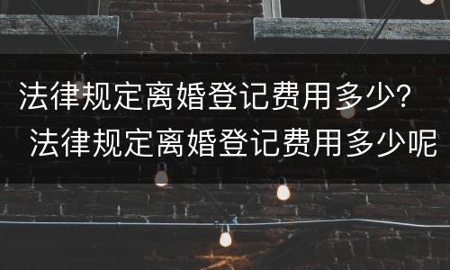法律规定离婚登记费用多少？ 法律规定离婚登记费用多少呢