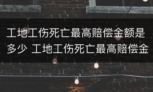 工地工伤死亡最高赔偿金额是多少 工地工伤死亡最高赔偿金额是多少元