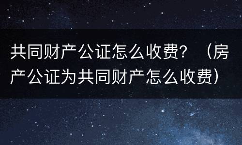 共同财产公证怎么收费？（房产公证为共同财产怎么收费）