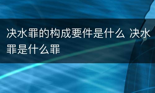 决水罪的构成要件是什么 决水罪是什么罪