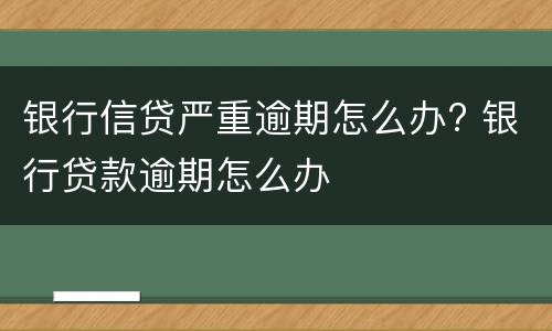 银行信贷严重逾期怎么办? 银行贷款逾期怎么办