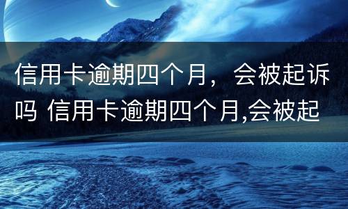 信用卡逾期四个月，会被起诉吗 信用卡逾期四个月,会被起诉吗怎么办