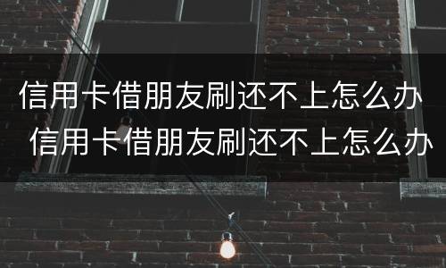 信用卡借朋友刷还不上怎么办 信用卡借朋友刷还不上怎么办呀