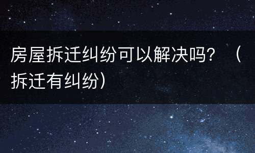 房屋拆迁纠纷可以解决吗？（拆迁有纠纷）