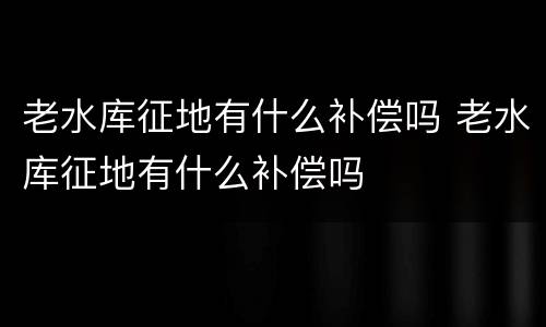 老水库征地有什么补偿吗 老水库征地有什么补偿吗