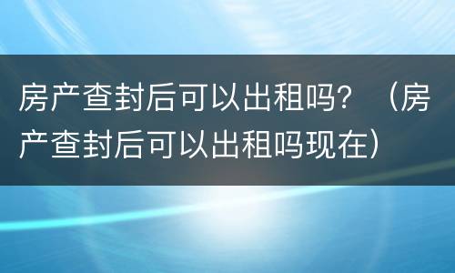 房产查封后可以出租吗？（房产查封后可以出租吗现在）