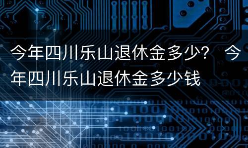 今年四川乐山退休金多少？ 今年四川乐山退休金多少钱