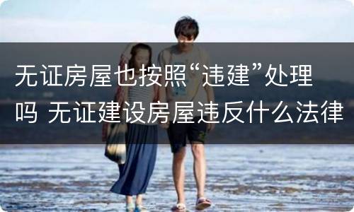 无证房屋也按照“违建”处理吗 无证建设房屋违反什么法律法规