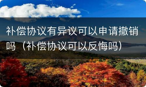 补偿协议有异议可以申请撤销吗（补偿协议可以反悔吗）
