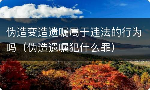 伪造变造遗嘱属于违法的行为吗（伪造遗嘱犯什么罪）