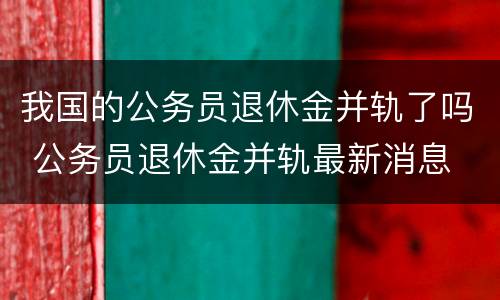 我国的公务员退休金并轨了吗 公务员退休金并轨最新消息