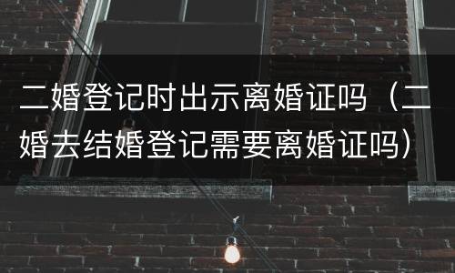 二婚登记时出示离婚证吗（二婚去结婚登记需要离婚证吗）
