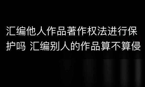 汇编他人作品著作权法进行保护吗 汇编别人的作品算不算侵权