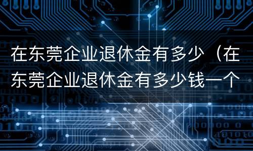 在东莞企业退休金有多少（在东莞企业退休金有多少钱一个月）