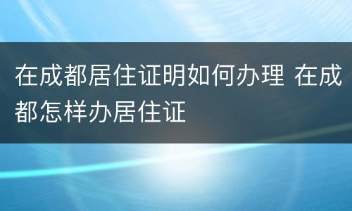 在成都居住证明如何办理 在成都怎样办居住证