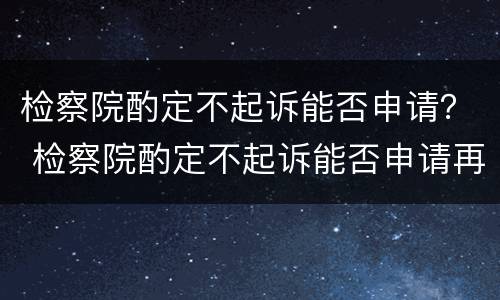 检察院酌定不起诉能否申请？ 检察院酌定不起诉能否申请再审