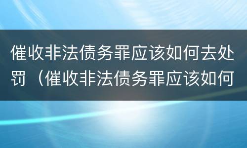 催收非法债务罪应该如何去处罚（催收非法债务罪应该如何去处罚呢）