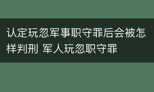 认定玩忽军事职守罪后会被怎样判刑 军人玩忽职守罪