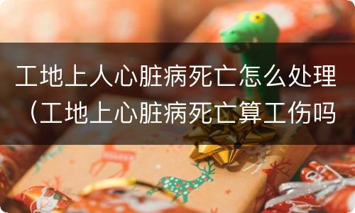 工地上人心脏病死亡怎么处理（工地上心脏病死亡算工伤吗）