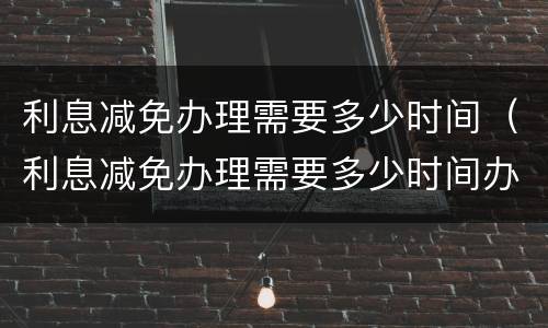 利息减免办理需要多少时间（利息减免办理需要多少时间办完）
