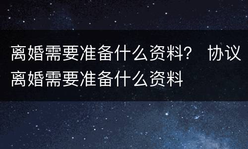 离婚需要准备什么资料？ 协议离婚需要准备什么资料