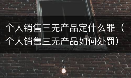 个人销售三无产品定什么罪（个人销售三无产品如何处罚）